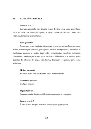 52. REFLEXÃO EM DUPLA
Como se faz:
Conversa em dupla, para discutir pontos de vista sobre temas específicos.
Pode ser feita com instruções quanto a tempo, turnos de fala etc. Serve para
interação, reflexão e levantar temas.
Para que se faz:
Promover a convivência (sentimento de pertencimento, acolhimento, auto-
estima, comunicação, interação, participação e trocas de experiência). Promover as
habilidades pessoais e sociais (expressão, comunicação, memória, raciocínio,
criatividade, coordenação motora etc.). Facilitar a informação e a reflexão sobre
questões de interesse do grupo. Sensibilizar, dinamizar e organizar para outras
atividades.
Melhor momento:
No início ou no final do encontro ou de outra atividade.
Número de pessoas:
Qualquer número.
Fique atento a:
Quem mostra facilidade ou dificuldade para seguir os comandos.
Pode-se repetir?
É uma técnica boa para se repetir sempre que o grupo quiser.
147
 