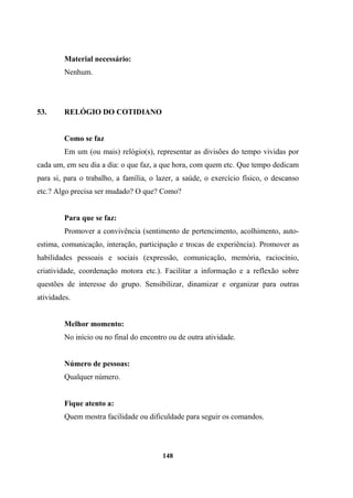 Material necessário:
Nenhum.
53. RELÓGIO DO COTIDIANO
Como se faz
Em um (ou mais) relógio(s), representar as divisões do tempo vividas por
cada um, em seu dia a dia: o que faz, a que hora, com quem etc. Que tempo dedicam
para si, para o trabalho, a família, o lazer, a saúde, o exercício físico, o descanso
etc.? Algo precisa ser mudado? O que? Como?
Para que se faz:
Promover a convivência (sentimento de pertencimento, acolhimento, auto-
estima, comunicação, interação, participação e trocas de experiência). Promover as
habilidades pessoais e sociais (expressão, comunicação, memória, raciocínio,
criatividade, coordenação motora etc.). Facilitar a informação e a reflexão sobre
questões de interesse do grupo. Sensibilizar, dinamizar e organizar para outras
atividades.
Melhor momento:
No início ou no final do encontro ou de outra atividade.
Número de pessoas:
Qualquer número.
Fique atento a:
Quem mostra facilidade ou dificuldade para seguir os comandos.
148
 