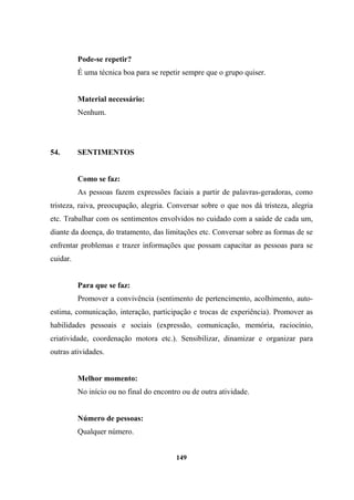 Pode-se repetir?
É uma técnica boa para se repetir sempre que o grupo quiser.
Material necessário:
Nenhum.
54. SENTIMENTOS
Como se faz:
As pessoas fazem expressões faciais a partir de palavras-geradoras, como
tristeza, raiva, preocupação, alegria. Conversar sobre o que nos dá tristeza, alegria
etc. Trabalhar com os sentimentos envolvidos no cuidado com a saúde de cada um,
diante da doença, do tratamento, das limitações etc. Conversar sobre as formas de se
enfrentar problemas e trazer informações que possam capacitar as pessoas para se
cuidar.
Para que se faz:
Promover a convivência (sentimento de pertencimento, acolhimento, auto-
estima, comunicação, interação, participação e trocas de experiência). Promover as
habilidades pessoais e sociais (expressão, comunicação, memória, raciocínio,
criatividade, coordenação motora etc.). Sensibilizar, dinamizar e organizar para
outras atividades.
Melhor momento:
No início ou no final do encontro ou de outra atividade.
Número de pessoas:
Qualquer número.
149
 