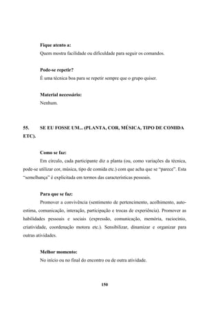 Fique atento a:
Quem mostra facilidade ou dificuldade para seguir os comandos.
Pode-se repetir?
É uma técnica boa para se repetir sempre que o grupo quiser.
Material necessário:
Nenhum.
55. SE EU FOSSE UM... (PLANTA, COR, MÚSICA, TIPO DE COMIDA
ETC).
Como se faz:
Em círculo, cada participante diz a planta (ou, como variações da técnica,
pode-se utilizar cor, música, tipo de comida etc.) com que acha que se “parece”. Esta
“semelhança” é explicitada em termos das características pessoais.
Para que se faz:
Promover a convivência (sentimento de pertencimento, acolhimento, auto-
estima, comunicação, interação, participação e trocas de experiência). Promover as
habilidades pessoais e sociais (expressão, comunicação, memória, raciocínio,
criatividade, coordenação motora etc.). Sensibilizar, dinamizar e organizar para
outras atividades.
Melhor momento:
No início ou no final do encontro ou de outra atividade.
150
 