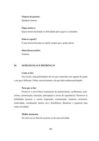 Número de pessoas:
Qualquer número.
Fique atento a:
Quem mostra facilidade ou dificuldade para seguir os comandos.
Pode-se repetir?
É uma técnica boa para se repetir sempre que o grupo quiser.
Material necessário:
Nenhum.
56. SEMELHANÇAS E DIFERENÇAS
Como se faz:
Em círculo, cada participantes diz em que é parecido com alguém do grupo
e em que é diferente. Falam, sucessivamente, até que todos tenham participado.
Para que se faz:
Promover a convivência (sentimento de pertencimento, acolhimento, auto-
estima, comunicação, interação, participação e trocas de experiência). Promover as
habilidades pessoais e sociais (expressão, comunicação, memória, raciocínio,
criatividade, coordenação motora etc.). Sensibilizar, dinamizar e organizar para
outras atividades.
Melhor momento:
No início ou no final do encontro ou de outra atividade.
151
 