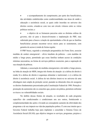 • o acompanhamento do cumprimento, por parte dos beneficiários,
das atividades estabelecidas como condicionalidades nas áreas de saúde e
educação e assistência social, as quais estão inseridas no universo dos
direitos sociais, criando-se com isso um círculo virtuoso entre as várias
políticas sociais; e
• o objetivo de se formarem parcerias entre as distintas esferas de
governo, não só para o desenvolvimento e implantação do PBF, mas
sobretudo para a busca e criação de oportunidades a fim de que as famílias
beneficiárias possam encontrar novos meios para se sustentarem, com
garantia de acesso à renda de forma regular.
O PBF busca, seguindo a orientação programática do Fome Zero, associar
medidas de caráter emergencial – alívio imediato da pobreza – com medidas de
médio e longo prazo, permitindo que essas famílias tenham acesso às condições
mínimas necessárias, na forma de serviços públicos essenciais, para a superação de
sua situação de pobreza.
Ademais, a associação de medidas emergenciais e de médio e longo prazos,
na linha de atuação do MDS, integra três frentes de atuação: a) a defesa do direito à
renda; b) a defesa do direito à segurança alimentar e nutricional; e c) a defesa do
direito à assistência social. A defesa de tais direitos insere-se no universo de uma
abordagem mais ampla da proteção social, pautada na dimensão ética de assegurar
os direitos fundamentais preconizados pela Constituição Federal de 1988. Proteção e
promoção da autonomia são os conceitos que, postos em prática, permitem enfrentar
os riscos e as vulnerabilidades sociais.
No âmbito dessas frentes de atuação, os resultados de cada programa
específico são condicionados e condicionam uns aos outros, fortalecendo a
complementaridade das ações e levando ao conseqüente aumento da efetividade dos
programas e de seu impacto na vida das populações pobres. É com esse intuito que o
Governo Federal trabalha hoje para implantar e consolidar o Sistema Único de
Assistência Social (SUAS), que objetiva integrar os serviços, programas, projetos e
17
 