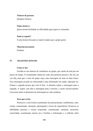 Número de pessoas:
Qualquer número.
Fique atento a:
Quem mostra facilidade ou dificuldade para seguir os comandos.
Pode-se repetir?
É uma técnica boa para se repetir sempre que o grupo quiser.
Material necessário:
Nenhum.
57. TELEFONE SEM FIO
Como se faz:
Escolhe-se um número de voluntários no grupo, que sairão da sala por um
pouco de tempo. O coordenador chama de volta uma primeira pessoa e lhe diz em
voz alta, para que o resto do grupo ouça, uma mensagem de uma ou duas frases.
Essa mensagem já pode ser relacionada a uma informação em saúde, educação etc.
Chama a segunda pessoa que está lá fora. A primeira repete a mensagem para a
segunda. A seguir, esta dirá a mensagem para a terceira, e assim sucessivamente.
Conversar sobre as distorções de informação na vida cotidiana.
Para que se faz:
Promover a convivência (sentimento de pertencimento, acolhimento, auto-
estima, comunicação, interação, participação e trocas de experiência). Promover as
habilidades pessoais e sociais (expressão, comunicação, memória, raciocínio,
criatividade, coordenação motora etc.). Facilitar a informação e a reflexão sobre
152
 