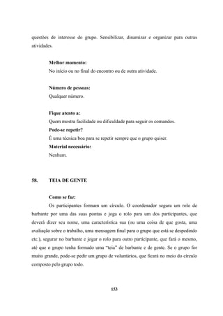 questões de interesse do grupo. Sensibilizar, dinamizar e organizar para outras
atividades.
Melhor momento:
No início ou no final do encontro ou de outra atividade.
Número de pessoas:
Qualquer número.
Fique atento a:
Quem mostra facilidade ou dificuldade para seguir os comandos.
Pode-se repetir?
É uma técnica boa para se repetir sempre que o grupo quiser.
Material necessário:
Nenhum.
58. TEIA DE GENTE
Como se faz:
Os participantes formam um círculo. O coordenador segura um rolo de
barbante por uma das suas pontas e joga o rolo para um dos participantes, que
deverá dizer seu nome, uma característica sua (ou uma coisa de que gosta, uma
avaliação sobre o trabalho, uma mensagem final para o grupo que está se despedindo
etc.), segurar no barbante e jogar o rolo para outro participante, que fará o mesmo,
até que o grupo tenha formado uma “teia” de barbante e de gente. Se o grupo for
muito grande, pode-se pedir um grupo de voluntários, que ficará no meio do círculo
composto pelo grupo todo.
153
 