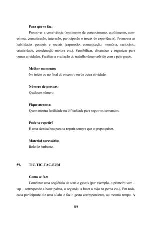 Para que se faz:
Promover a convivência (sentimento de pertencimento, acolhimento, auto-
estima, comunicação, interação, participação e trocas de experiência). Promover as
habilidades pessoais e sociais (expressão, comunicação, memória, raciocínio,
criatividade, coordenação motora etc.). Sensibilizar, dinamizar e organizar para
outras atividades. Facilitar a avaliação do trabalho desenvolvido com e pelo grupo.
Melhor momento:
No início ou no final do encontro ou de outra atividade.
Número de pessoas:
Qualquer número.
Fique atento a:
Quem mostra facilidade ou dificuldade para seguir os comandos.
Pode-se repetir?
É uma técnica boa para se repetir sempre que o grupo quiser.
Material necessário:
Rolo de barbante.
59. TIC-TIC-TAC-BUM
Como se faz:
Combinar uma seqüência de sons e gestos (por exemplo, o primeiro som –
tap – corresponde a bater palma, o segundo, a bater a mão na perna etc.). Em roda,
cada participante diz uma sílaba e faz o gesto correspondente, ao mesmo tempo. A
154
 