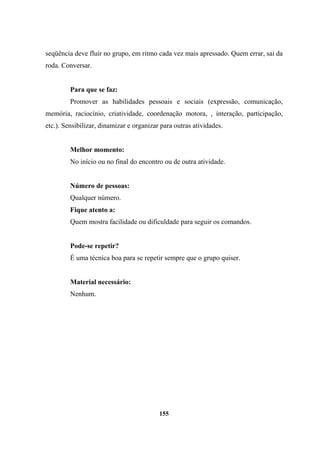 seqüência deve fluir no grupo, em ritmo cada vez mais apressado. Quem errar, sai da
roda. Conversar.
Para que se faz:
Promover as habilidades pessoais e sociais (expressão, comunicação,
memória, raciocínio, criatividade, coordenação motora, , interação, participação,
etc.). Sensibilizar, dinamizar e organizar para outras atividades.
Melhor momento:
No início ou no final do encontro ou de outra atividade.
Número de pessoas:
Qualquer número.
Fique atento a:
Quem mostra facilidade ou dificuldade para seguir os comandos.
Pode-se repetir?
É uma técnica boa para se repetir sempre que o grupo quiser.
Material necessário:
Nenhum.
155
 