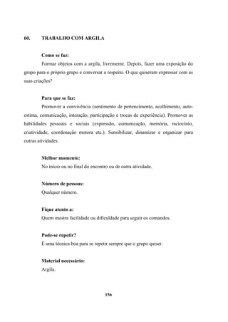 60. TRABALHO COM ARGILA
Como se faz:
Formar objetos com a argila, livremente. Depois, fazer uma exposição do
grupo para o próprio grupo e conversar a respeito. O que quiseram expressar com as
suas criações?
Para que se faz:
Promover a convivência (sentimento de pertencimento, acolhimento, auto-
estima, comunicação, interação, participação e trocas de experiência). Promover as
habilidades pessoais e sociais (expressão, comunicação, memória, raciocínio,
criatividade, coordenação motora etc.). Sensibilizar, dinamizar e organizar para
outras atividades.
Melhor momento:
No início ou no final do encontro ou de outra atividade.
Número de pessoas:
Qualquer número.
Fique atento a:
Quem mostra facilidade ou dificuldade para seguir os comandos.
Pode-se repetir?
É uma técnica boa para se repetir sempre que o grupo quiser.
Material necessário:
Argila.
156
 