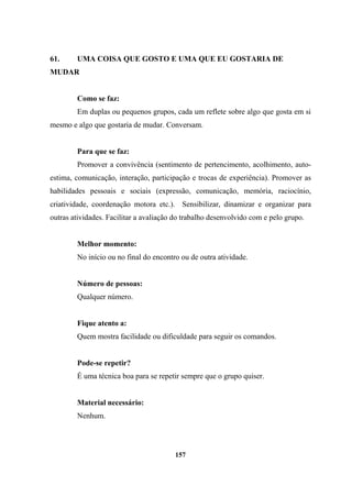 61. UMA COISA QUE GOSTO E UMA QUE EU GOSTARIA DE
MUDAR
Como se faz:
Em duplas ou pequenos grupos, cada um reflete sobre algo que gosta em si
mesmo e algo que gostaria de mudar. Conversam.
Para que se faz:
Promover a convivência (sentimento de pertencimento, acolhimento, auto-
estima, comunicação, interação, participação e trocas de experiência). Promover as
habilidades pessoais e sociais (expressão, comunicação, memória, raciocínio,
criatividade, coordenação motora etc.). Sensibilizar, dinamizar e organizar para
outras atividades. Facilitar a avaliação do trabalho desenvolvido com e pelo grupo.
Melhor momento:
No início ou no final do encontro ou de outra atividade.
Número de pessoas:
Qualquer número.
Fique atento a:
Quem mostra facilidade ou dificuldade para seguir os comandos.
Pode-se repetir?
É uma técnica boa para se repetir sempre que o grupo quiser.
Material necessário:
Nenhum.
157
 