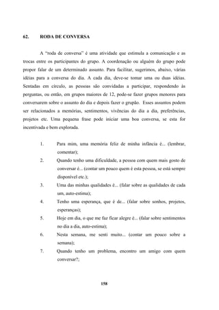 62. RODA DE CONVERSA
A “roda de conversa” é uma atividade que estimula a comunicação e as
trocas entre os participantes do grupo. A coordenação ou alguém do grupo pode
propor falar de um determinado assunto. Para facilitar, sugerimos, abaixo, várias
idéias para a conversa do dia. A cada dia, deve-se tomar uma ou duas idéias.
Sentadas em círculo, as pessoas são convidadas a participar, respondendo às
perguntas, ou então, em grupos maiores de 12, pode-se fazer grupos menores para
conversarem sobre o assunto do dia e depois fazer o grupão. Esses assuntos podem
ser relacionados a memórias, sentimentos, vivências do dia a dia, preferências,
projetos etc. Uma pequena frase pode iniciar uma boa conversa, se esta for
incentivada e bem explorada.
1. Para mim, uma memória feliz de minha infância é... (lembrar,
comentar);
2. Quando tenho uma dificuldade, a pessoa com quem mais gosto de
conversar é... (contar um pouco quem é esta pessoa, se está sempre
disponível etc.);
3. Uma das minhas qualidades é... (falar sobre as qualidades de cada
um, auto-estima);
4. Tenho uma esperança, que é de... (falar sobre sonhos, projetos,
esperanças);
5. Hoje em dia, o que me faz ficar alegre é... (falar sobre sentimentos
no dia a dia, auto-estima);
6. Nesta semana, me senti muito... (contar um pouco sobre a
semana);
7. Quando tenho um problema, encontro um amigo com quem
conversar?;
158
 