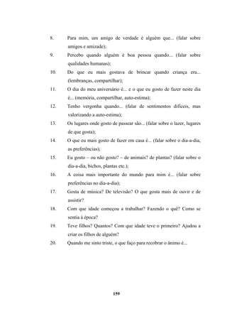 8. Para mim, um amigo de verdade é alguém que... (falar sobre
amigos e amizade);
9. Percebo quando alguém é boa pessoa quando... (falar sobre
qualidades humanas);
10. Do que eu mais gostava de brincar quando criança era...
(lembranças, compartilhar);
11. O dia do meu aniversário é... e o que eu gosto de fazer neste dia
é... (memória, compartilhar, auto-estima);
12. Tenho vergonha quando... (falar de sentimentos difíceis, mas
valorizando a auto-estima);
13. Os lugares onde gosto de passear são... (falar sobre o lazer, lugares
de que gosta);
14. O que eu mais gosto de fazer em casa é... (falar sobre o dia-a-dia,
as preferências);
15. Eu gosto – ou não gosto? – de animais? de plantas? (falar sobre o
dia-a-dia, bichos, plantas etc.);
16. A coisa mais importante do mundo para mim é... (falar sobre
preferências no dia-a-dia);
17. Gosta de música? De televisão? O que gosta mais de ouvir e de
assistir?
18. Com que idade começou a trabalhar? Fazendo o quê? Como se
sentia à época?
19. Teve filhos? Quantos? Com que idade teve o primeiro? Ajudou a
criar os filhos de alguém?
20. Quando me sinto triste, o que faço para recobrar o ânimo é...
159
 