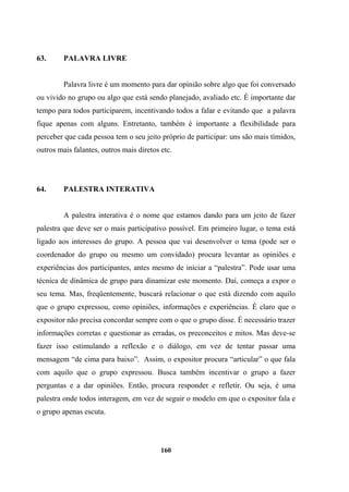 63. PALAVRA LIVRE
Palavra livre é um momento para dar opinião sobre algo que foi conversado
ou vivido no grupo ou algo que está sendo planejado, avaliado etc. É importante dar
tempo para todos participarem, incentivando todos a falar e evitando que a palavra
fique apenas com alguns. Entretanto, também é importante a flexibilidade para
perceber que cada pessoa tem o seu jeito próprio de participar: uns são mais tímidos,
outros mais falantes, outros mais diretos etc.
64. PALESTRA INTERATIVA
A palestra interativa é o nome que estamos dando para um jeito de fazer
palestra que deve ser o mais participativo possível. Em primeiro lugar, o tema está
ligado aos interesses do grupo. A pessoa que vai desenvolver o tema (pode ser o
coordenador do grupo ou mesmo um convidado) procura levantar as opiniões e
experiências dos participantes, antes mesmo de iniciar a “palestra”. Pode usar uma
técnica de dinâmica de grupo para dinamizar este momento. Daí, começa a expor o
seu tema. Mas, freqüentemente, buscará relacionar o que está dizendo com aquilo
que o grupo expressou, como opiniões, informações e experiências. É claro que o
expositor não precisa concordar sempre com o que o grupo disse. É necessário trazer
informações corretas e questionar as erradas, os preconceitos e mitos. Mas deve-se
fazer isso estimulando a reflexão e o diálogo, em vez de tentar passar uma
mensagem “de cima para baixo”. Assim, o expositor procura “articular” o que fala
com aquilo que o grupo expressou. Busca também incentivar o grupo a fazer
perguntas e a dar opiniões. Então, procura responder e refletir. Ou seja, é uma
palestra onde todos interagem, em vez de seguir o modelo em que o expositor fala e
o grupo apenas escuta.
160
 