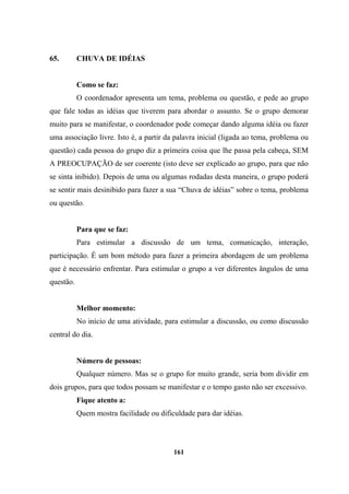 65. CHUVA DE IDÉIAS
Como se faz:
O coordenador apresenta um tema, problema ou questão, e pede ao grupo
que fale todas as idéias que tiverem para abordar o assunto. Se o grupo demorar
muito para se manifestar, o coordenador pode começar dando alguma idéia ou fazer
uma associação livre. Isto é, a partir da palavra inicial (ligada ao tema, problema ou
questão) cada pessoa do grupo diz a primeira coisa que lhe passa pela cabeça, SEM
A PREOCUPAÇÃO de ser coerente (isto deve ser explicado ao grupo, para que não
se sinta inibido). Depois de uma ou algumas rodadas desta maneira, o grupo poderá
se sentir mais desinibido para fazer a sua “Chuva de idéias” sobre o tema, problema
ou questão.
Para que se faz:
Para estimular a discussão de um tema, comunicação, interação,
participação. É um bom método para fazer a primeira abordagem de um problema
que é necessário enfrentar. Para estimular o grupo a ver diferentes ângulos de uma
questão.
Melhor momento:
No início de uma atividade, para estimular a discussão, ou como discussão
central do dia.
Número de pessoas:
Qualquer número. Mas se o grupo for muito grande, seria bom dividir em
dois grupos, para que todos possam se manifestar e o tempo gasto não ser excessivo.
Fique atento a:
Quem mostra facilidade ou dificuldade para dar idéias.
161
 