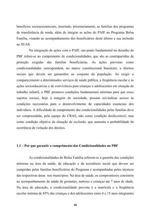 benefícios socioassistenciais, inserindo, prioritariamente, as famílias dos programas
de transferência de renda, além de integrar as ações do PAIF ao Programa Bolsa
Família, visando ao acompanhamento dos beneficiários deste último e sua inclusão
no SUAS.
Na integração de ações com o PAIF, um ponto fundamental no desenho do
PBF refere-se ao cumprimento de condicionalidades, que são as contrapartidas de
proteção exigidas das famílias beneficiárias. As ações previstas como
condicionalidades correspondem, no marco constitucional brasileiro, a direitos
sociais que devem ser garantidos ao conjunto da população. Ao exigir o
comparecimento a determinados serviços de saúde pública, a freqüência escolar e às
ações socioeducativas e de convivência para crianças e adolescentes em situação de
trabalho infantil, o PBF promove condições fundamentais mínimas para que esses
sujeitos sociais, hoje à margem da sociedade, possam reivindicar acesso às
condições necessárias para o desenvolvimento de capacidades essenciais dos
indivíduos. A dificuldade de cumprimento das condicionalidades pelas famílias deve
ser compreendida, pela equipe do CRAS, não como condição desfavorável, mas
como condição objetiva da situação de exclusão, que aumenta a probabilidade de
ocorrência de violação dos direitos.
1.1 – Por que garantir o cumprimento das Condicionalidades no PBF
As condicionalidades do Bolsa Família referem-se à garantia das condições
mínimas na área da saúde, da educação e da assistência social que devem ser
cumpridas pelas famílias beneficiárias do Programa e acompanhadas pelos técnicos
das respectivas áreas nos municípios. Na área de saúde, os compromissos consistem
no acompanhamento da saúde de gestantes, nutrizes e crianças até 7 anos de idade.
Na área de educação, a condicionalidade prevista é a matrícula e a freqüência
escolar mínima de 85% das crianças e dos adolescentes entre 6 e 15 anos integrantes
18
 