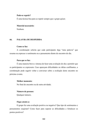 Pode-se repetir?
É uma técnica boa para se repetir sempre que o grupo quiser.
Material necessário:
Nenhum.
66. PALAVRA DE DESPEDIDA
Como se faz:
A coordenação solicita que cada participante diga “uma palavra” que
resuma ou expresse o sentimento ou o pensamento diante do encontro do dia.
Para que se faz:
É uma maneira breve e intensa de fazer uma avaliação do dia e permitir que
os participantes se expressem. Caso apareçam dificuldades ou idéias conflitantes, a
coordenação pode sugerir voltar a conversar sobre a avaliação deste encontro no
próximo evento.
Melhor momento:
No final do encontro ou de outra atividade.
Número de pessoas:
Qualquer número.
Fique atento a:
O grupo fez uma avaliação positiva ou negativa? Que tipo de sentimentos e
pensamentos surgiram? Como fazer para superar as dificuldades e fortalecer os
pontos positivos?
162
 