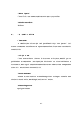 Pode-se repetir?
É uma técnica boa para se repetir sempre que o grupo quiser.
Material necessário:
Nenhum.
67. EM UMA PALAVRA
Como se faz:
A coordenação solicita que cada participante diga “uma palavra” que
resuma ou expresse o sentimento ou o pensamento diante de um tema ou atividade
desenvolvida.
Para que se faz:
É uma maneira breve e intensa de fazer uma avaliação e permitir que os
participantes se expressem. Caso apareçam dificuldades ou idéias conflitantes, a
coordenação pode sugerir o aprofundamento da conversa sobre o tema, uma palestra
sobre ele, a busca de mais informações etc.
Melhor momento:
No final de uma atividade. Mas também pode ser usada para estimular uma
discussão em seu início, por exemplo, na Roda de Conversa.
Número de pessoas:
Qualquer número.
163
 