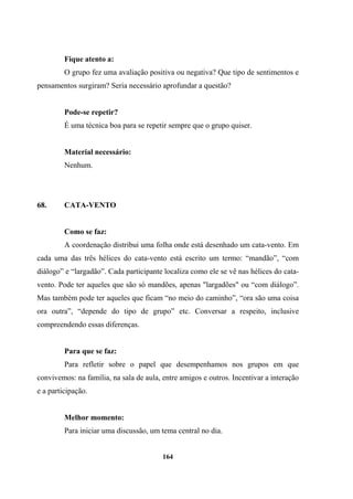 Fique atento a:
O grupo fez uma avaliação positiva ou negativa? Que tipo de sentimentos e
pensamentos surgiram? Seria necessário aprofundar a questão?
Pode-se repetir?
É uma técnica boa para se repetir sempre que o grupo quiser.
Material necessário:
Nenhum.
68. CATA-VENTO
Como se faz:
A coordenação distribui uma folha onde está desenhado um cata-vento. Em
cada uma das três hélices do cata-vento está escrito um termo: “mandão”, “com
diálogo” e “largadão”. Cada participante localiza como ele se vê nas hélices do cata-
vento. Pode ter aqueles que são só mandões, apenas "largadões" ou “com diálogo”.
Mas também pode ter aqueles que ficam “no meio do caminho”, “ora são uma coisa
ora outra”, “depende do tipo de grupo” etc. Conversar a respeito, inclusive
compreendendo essas diferenças.
Para que se faz:
Para refletir sobre o papel que desempenhamos nos grupos em que
convivemos: na família, na sala de aula, entre amigos e outros. Incentivar a interação
e a participação.
Melhor momento:
Para iniciar uma discussão, um tema central no dia.
164
 