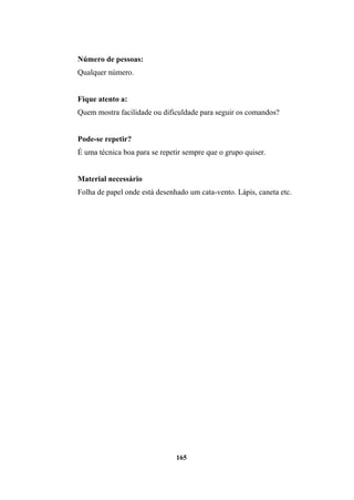 Número de pessoas:
Qualquer número.
Fique atento a:
Quem mostra facilidade ou dificuldade para seguir os comandos?
Pode-se repetir?
É uma técnica boa para se repetir sempre que o grupo quiser.
Material necessário
Folha de papel onde está desenhado um cata-vento. Lápis, caneta etc.
165
 