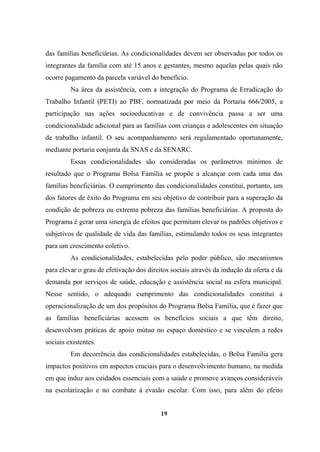 das famílias beneficiárias. As condicionalidades devem ser observadas por todos os
integrantes da família com até 15 anos e gestantes, mesmo aquelas pelas quais não
ocorre pagamento da parcela variável do benefício.
Na área da assistência, com a integração do Programa de Erradicação do
Trabalho Infantil (PETI) ao PBF, normatizada por meio da Portaria 666/2005, a
participação nas ações socioeducativas e de convivência passa a ser uma
condicionalidade adicional para as famílias com crianças e adolescentes em situação
de trabalho infantil. O seu acompanhamento será regulamentado oportunamente,
mediante portaria conjunta da SNAS e da SENARC.
Essas condicionalidades são consideradas os parâmetros mínimos de
resultado que o Programa Bolsa Família se propõe a alcançar com cada uma das
famílias beneficiárias. O cumprimento das condicionalidades constitui, portanto, um
dos fatores de êxito do Programa em seu objetivo de contribuir para a superação da
condição de pobreza ou extrema pobreza das famílias beneficiárias. A proposta do
Programa é gerar uma sinergia de efeitos que permitam elevar os padrões objetivos e
subjetivos de qualidade de vida das famílias, estimulando todos os seus integrantes
para um crescimento coletivo.
As condicionalidades, estabelecidas pelo poder público, são mecanismos
para elevar o grau de efetivação dos direitos sociais através da indução da oferta e da
demanda por serviços de saúde, educação e assistência social na esfera municipal.
Nesse sentido, o adequado cumprimento das condicionalidades constitui a
operacionalização de um dos propósitos do Programa Bolsa Família, que é fazer que
as famílias beneficiárias acessem os benefícios sociais a que têm direito,
desenvolvam práticas de apoio mútuo no espaço doméstico e se vinculem a redes
sociais existentes.
Em decorrência das condicionalidades estabelecidas, o Bolsa Família gera
impactos positivos em aspectos cruciais para o desenvolvimento humano, na medida
em que induz aos cuidados essenciais com a saúde e promove avanços consideráveis
na escolarização e no combate à evasão escolar. Com isso, para além do efeito
19
 