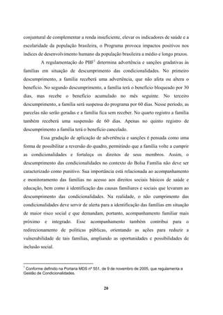 conjuntural de complementar a renda insuficiente, elevar os indicadores de saúde e a
escolaridade da população brasileira, o Programa provoca impactos positivos nos
índices de desenvolvimento humano da população brasileira a médio e longo prazos.
A regulamentação do PBF1
determina advertência e sanções gradativas às
famílias em situação de descumprimento das condicionalidades. No primeiro
descumprimento, a família receberá uma advertência, que não afeta ou altera o
benefício. No segundo descumprimento, a família terá o benefício bloqueado por 30
dias, mas recebe o benefício acumulado no mês seguinte. No terceiro
descumprimento, a família será suspensa do programa por 60 dias. Nesse período, as
parcelas não serão geradas e a família fica sem receber. No quarto registro a família
também receberá uma suspensão de 60 dias. Apenas no quinto registro de
descumprimento a família terá o benefício cancelado.
Essa gradação de aplicação de advertência e sanções é pensada como uma
forma de possibilitar a reversão do quadro, permitindo que a família volte a cumprir
as condicionalidades e fortaleça os direitos de seus membros. Assim, o
descumprimento das condicionalidades no contexto do Bolsa Família não deve ser
caracterizado como punitivo. Sua importância está relacionada ao acompanhamento
e monitoramento das famílias no acesso aos direitos sociais básicos de saúde e
educação, bem como à identificação das causas familiares e sociais que levaram ao
descumprimento das condicionalidades. Na realidade, o não cumprimento das
condicionalidades deve servir de alerta para a identificação das famílias em situação
de maior risco social e que demandam, portanto, acompanhamento familiar mais
próximo e integrado. Esse acompanhamento também contribui para o
redirecionamento de políticas públicas, orientando as ações para reduzir a
vulnerabilidade de tais famílias, ampliando as oportunidades e possibilidades de
inclusão social.
1
Conforme definido na Portaria MDS nº 551, de 9 de novembro de 2005, que regulamenta a
Gestão de Condicionalidades.
20
 