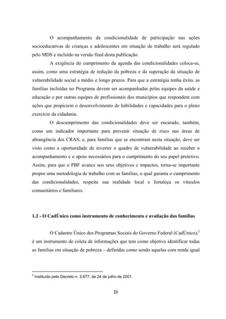 O acompanhamento da condicionalidade de participação nas ações
socioeducativas de crianças e adolescentes em situação de trabalho será regulado
pelo MDS e incluído na versão final desta publicação.
A exigência do cumprimento da agenda das condicionalidades coloca-se,
assim, como uma estratégia de redução da pobreza e da superação da situação de
vulnerabilidade social a médio e longo prazos. Para que a estratégia tenha êxito, as
famílias incluídas no Programa devem ser acompanhadas pelas equipes da saúde e
educação e por outras equipes de profissionais dos municípios que respondem com
ações que propiciem o desenvolvimento de habilidades e capacidades para o pleno
exercício da cidadania.
O descumprimento das condicionalidades deve ser encarado, também,
como um indicador importante para prevenir situação de risco nas áreas de
abrangência dos CRAS; e, para famílias que se encontram nesta situação, deve ser
visto como a oportunidade de reverter o quadro de vulnerabilidade ao receber o
acompanhamento e o apoio necessários para o cumprimento do seu papel protetivo.
Assim, para que o PBF avance nos seus objetivos e impactos, torna-se importante
propor uma metodologia de trabalho com as famílias, o qual garanta o cumprimento
das condicionalidades, respeite sua realidade local e fortaleça os vínculos
comunitários e familiares.
1.2 - O CadÚnico como instrumento de conhecimento e avaliação das famílias
O Cadastro Único dos Programas Sociais do Governo Federal (CadÚnico),2
é um instrumento de coleta de informações que tem como objetivo identificar todas
as famílias em situação de pobreza – definidas como sendo aquelas com renda igual
2
Instituído pelo Decreto n. 3.877, de 24 de julho de 2001.
21
 