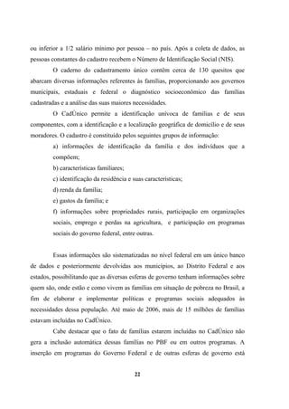 ou inferior a 1/2 salário mínimo por pessoa – no país. Após a coleta de dados, as
pessoas constantes do cadastro recebem o Número de Identificação Social (NIS).
O caderno do cadastramento único contêm cerca de 130 quesitos que
abarcam diversas informações referentes às famílias, proporcionando aos governos
municipais, estaduais e federal o diagnóstico socioeconômico das famílias
cadastradas e a análise das suas maiores necessidades.
O CadÚnico permite a identificação unívoca de famílias e de seus
componentes, com a identificação e a localização geográfica de domicílio e de seus
moradores. O cadastro é constituído pelos seguintes grupos de informação:
a) informações de identificação da família e dos indivíduos que a
compõem;
b) características familiares;
c) identificação da residência e suas características;
d) renda da família;
e) gastos da família; e
f) informações sobre propriedades rurais, participação em organizações
sociais, emprego e perdas na agricultura, e participação em programas
sociais do governo federal, entre outras.
Essas informações são sistematizadas no nível federal em um único banco
de dados e posteriormente devolvidas aos municípios, ao Distrito Federal e aos
estados, possibilitando que as diversas esferas de governo tenham informações sobre
quem são, onde estão e como vivem as famílias em situação de pobreza no Brasil, a
fim de elaborar e implementar políticas e programas sociais adequados às
necessidades dessa população. Até maio de 2006, mais de 15 milhões de famílias
estavam incluídas no CadÚnico.
Cabe destacar que o fato de famílias estarem incluídas no CadÚnico não
gera a inclusão automática dessas famílias no PBF ou em outros programas. A
inserção em programas do Governo Federal e de outras esferas de governo está
22
 