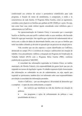 condicionado aos critérios de acesso e permanência estabelecidos para cada
programa, à fixação de metas de atendimento, à composição, à renda e às
características de cada família. O Programa Bolsa Família, como já registramos,
considera como elegíveis as famílias que ganham até R$ 120,00 per capita. Ou seja,
tem como base uma renda inferior àquela considerada como referência para o
cadastramento no CadÚnico.
Na operacionalização do Cadastro Único, é necessário que o município
localize as famílias com esse perfil e cadastre todos os seus membros, não havendo
limite de vagas por município. Isto significa que o processo de cadastramento não se
inicia com a coleta de dados de determinada família, uma vez que as famílias que
terão seus dados coletados já deverão ter passado por um processo de seleção prévia.
Vale ressaltar que um dos aspectos a serem identificados no CadÚnico,
demarcado no campo 270, é a existência de crianças e adolescentes em situação de
trabalho. Esse procedimento viabiliza a integração do Programa de Erradicação do
Trabalho Infantil (PETI) com o Programa Bolsa Família (PBF), conforme
estabelecido na portaria nº 666/2005.
A veracidade das informações registradas no Cadastro Único, no âmbito
municipal e do Distrito Federal, é de responsabilidade do gestor local, que por ela
responde nos termos da legislação vigente. O cidadão responsável pelo fornecimento
das informações ao cadastrador no ato do cadastramento, ou seja, aquele que
responde ao questionário, também deve ser informado sobre suas responsabilidades
em relação à veracidade das informações prestadas.
Assim o CadÚnico, – por sua abrangência e diversidade de dimensões que
o compõem – é capaz de criar conhecimento, a respeito:
• das variáveis que interferem na vida das famílias em situação de
pobreza;
• dos programas e ações de enfrentamento da pobreza e suas
possibilidades de êxito; e
23
 