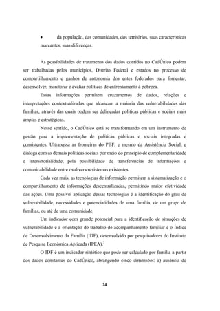 • da população, das comunidades, dos territórios, suas características
marcantes, suas diferenças.
As possibilidades de tratamento dos dados contidos no CadÚnico podem
ser trabalhadas pelos municípios, Distrito Federal e estados no processo de
compartilhamento e ganhos de autonomia dos entes federados para fomentar,
desenvolver, monitorar e avaliar políticas de enfrentamento à pobreza.
Essas informações permitem cruzamentos de dados, relações e
interpretações contextualizadas que alcançam a maioria das vulnerabilidades das
famílias, através das quais podem ser delineadas políticas públicas e sociais mais
amplas e estratégicas.
Nesse sentido, o CadÚnico está se transformando em um instrumento de
gestão para a implementação de políticas públicas e sociais integradas e
consistentes. Ultrapassa as fronteiras do PBF, e mesmo da Assistência Social, e
dialoga com as demais políticas sociais por meio do principio de complementaridade
e intersetorialidade, pela possibilidade de transferências de informações e
comunicabilidade entre os diversos sistemas existentes.
Cada vez mais, as tecnologias de informação permitem a sistematização e o
compartilhamento de informações descentralizadas, permitindo maior efetividade
das ações. Uma possível aplicação dessas tecnologias é a identificação do grau de
vulnerabilidade, necessidades e potencialidades de uma família, de um grupo de
famílias, ou até de uma comunidade.
Um indicador com grande potencial para a identificação de situações de
vulnerabilidade e a orientação do trabalho de acompanhamento familiar é o Índice
de Desenvolvimento da Família (IDF), desenvolvido por pesquisadores do Instituto
de Pesquisa Econômica Aplicada (IPEA).3
O IDF é um indicador sintético que pode ser calculado por família a partir
dos dados constantes do CadÚnico, abrangendo cinco dimensões: a) ausência de
24
 