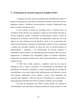 2 – O Programa de Atenção Integral às Famílias (PAIF)
A segurança de renda, através dos programas de transferência de renda; e a
garantia da segurança de convivência e autonomia às famílias, através dos serviços,
programas, projetos e benefícios socioassistenciais, tornam-se fundamentais para
efetivar o direito à assistência social.
O novo modelo de gestão da assistência social, o Sistema Único de
Assistência Social (SUAS), que reorganiza e regula em todo território nacional os
serviços, programas, projetos e benefícios socioassistenciais, institui o Centro de
Referência da Assistência Social (CRAS), um equipamento estatal que tem como
objetivos ser uma referência local da assistência social; e ser a concretização dos
direitos socioassistenciais, ofertando e coordenando em rede os serviços, programas
e projetos que previnam situações de riscos por meio do desenvolvimento de
potencialidades e aquisições, e do fortalecimento de vínculos familiares e
comunitários. Nesse contexto, outra aplicação que pode ser dada ao IDF consiste em
agregarem-se os indicadores por comunidades, grupos ou territórios específicos,
configurando um elemento bastante útil e prático para potencializar o sistema de
vigilância social.
O CRAS deve, ainda, organizar a vigilância social em sua área de
abrangência. Isto se traduz na produção e na sistematização de informações que
possibilitem a construção de indicadores e índices territorializados das situações de
vulnerabilidade e riscos que incidem sobre famílias/pessoas nos diferentes ciclos de
vida (crianças, adolescentes, jovens, adultos e idosos). Esses indicadores são
essenciais para organizar a oferta de serviços socioassistenciais e potencializar a
rede de proteção social básica do SUAS no território conforme sua necessidade.
Nas áreas de abrangência dos CRAS, existem famílias em situação de
vulnerabilidade social decorrente da pobreza (ausência de renda, precário ou nulo
27
 