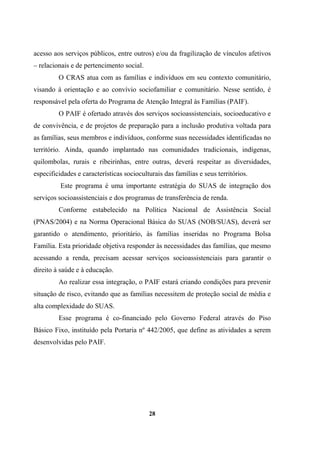 acesso aos serviços públicos, entre outros) e/ou da fragilização de vínculos afetivos
– relacionais e de pertencimento social.
O CRAS atua com as famílias e indivíduos em seu contexto comunitário,
visando à orientação e ao convívio sociofamiliar e comunitário. Nesse sentido, é
responsável pela oferta do Programa de Atenção Integral às Famílias (PAIF).
O PAIF é ofertado através dos serviços socioassistenciais, socioeducativo e
de convivência, e de projetos de preparação para a inclusão produtiva voltada para
as famílias, seus membros e indivíduos, conforme suas necessidades identificadas no
território. Ainda, quando implantado nas comunidades tradicionais, indígenas,
quilombolas, rurais e ribeirinhas, entre outras, deverá respeitar as diversidades,
especificidades e características socioculturais das famílias e seus territórios.
Este programa é uma importante estratégia do SUAS de integração dos
serviços socioassistenciais e dos programas de transferência de renda.
Conforme estabelecido na Política Nacional de Assistência Social
(PNAS/2004) e na Norma Operacional Básica do SUAS (NOB/SUAS), deverá ser
garantido o atendimento, prioritário, às famílias inseridas no Programa Bolsa
Família. Esta prioridade objetiva responder às necessidades das famílias, que mesmo
acessando a renda, precisam acessar serviços socioassistenciais para garantir o
direito à saúde e à educação.
Ao realizar essa integração, o PAIF estará criando condições para prevenir
situação de risco, evitando que as famílias necessitem de proteção social de média e
alta complexidade do SUAS.
Esse programa é co-financiado pelo Governo Federal através do Piso
Básico Fixo, instituído pela Portaria nº 442/2005, que define as atividades a serem
desenvolvidas pelo PAIF.
28
 