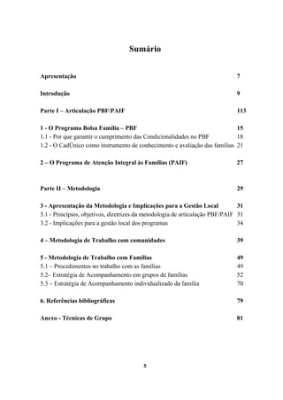 Sumário
Apresentação 7
Introdução 9
Parte I – Articulação PBF/PAIF 113
1 - O Programa Bolsa Família – PBF 15
1.1 - Por que garantir o cumprimento das Condicionalidades no PBF 18
1.2 - O CadÚnico como instrumento de conhecimento e avaliação das famílias 21
2 – O Programa de Atenção Integral às Famílias (PAIF) 27
Parte II – Metodologia 29
3 - Apresentação da Metodologia e Implicações para a Gestão Local 31
3.1 - Princípios, objetivos, diretrizes da metodologia de articulação PBF/PAIF 31
3.2 - Implicações para a gestão local dos programas 34
4 – Metodologia de Trabalho com comunidades 39
5 - Metodologia de Trabalho com Famílias 49
5.1 – Procedimentos no trabalho com as famílias 49
5.2– Estratégia de Acompanhamento em grupos de famílias 52
5.3 – Estratégia de Acompanhamento individualizado da família 70
6. Referências bibliográficas 79
Anexo - Técnicas de Grupo 81
5
 