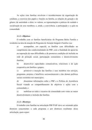 As ações com famílias envolvem o reconhecimento da organização do
cotidiano, o exercício dos papéis e funções na família, as relações de geração e de
gênero, de autoridade e afeto; os valores, as representações e práticas de cuidado e
socialização de seus membros; e, ainda, a convivência, a participação e a ação na
comunidade.
3.1.2 - Objetivos
O trabalho com as famílias beneficiárias do Programa Bolsa Família e
residentes na área da atuação do Programa de Atenção Integral à Família visa:
a) acompanhar, em especial, as famílias com dificuldades no
cumprimento das condicionalidades do PBF, com a finalidade de apoiá-las
na superação de suas dificuldades e de promover condições de inclusão na
rede de proteção social, participação comunitária e desenvolvimento
familiar;
b) desenvolver capacidades comunicativas, relacionais e de ação
cooperativa em famílias e grupos;
c) promover a inserção das famílias e seus membros nos serviços,
programas, projetos e benefícios socioassistenciais e das demais políticas
sociais existentes nos municípios;
d) disseminar informações sobre o PBF e a Política de Assistência
Social visando ao compartilhamento de objetivos e ações com a
comunidade; e
e) mobilizar as redes e recursos da comunidade com vistas ao maior
desenvolvimento e inclusão das famílias.
3.1.3 - Diretrizes
O trabalho com famílias na articulação PBF/PAIF deve ser orientado pelas
diretrizes concernentes a cada programa e por diretrizes resultantes dessa
articulação, quais sejam:
32
 