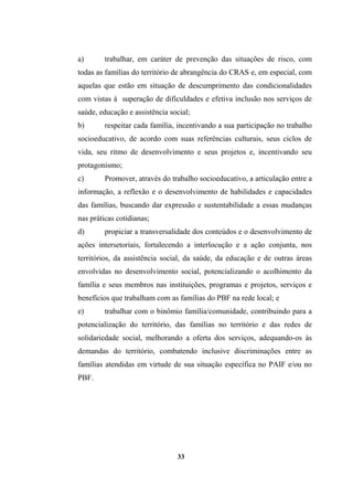 a) trabalhar, em caráter de prevenção das situações de risco, com
todas as famílias do território de abrangência do CRAS e, em especial, com
aquelas que estão em situação de descumprimento das condicionalidades
com vistas à superação de dificuldades e efetiva inclusão nos serviços de
saúde, educação e assistência social;
b) respeitar cada família, incentivando a sua participação no trabalho
socioeducativo, de acordo com suas referências culturais, seus ciclos de
vida, seu ritmo de desenvolvimento e seus projetos e, incentivando seu
protagonismo;
c) Promover, através do trabalho socioeducativo, a articulação entre a
informação, a reflexão e o desenvolvimento de habilidades e capacidades
das famílias, buscando dar expressão e sustentabilidade a essas mudanças
nas práticas cotidianas;
d) propiciar a transversalidade dos conteúdos e o desenvolvimento de
ações intersetoriais, fortalecendo a interlocução e a ação conjunta, nos
territórios, da assistência social, da saúde, da educação e de outras áreas
envolvidas no desenvolvimento social, potencializando o acolhimento da
família e seus membros nas instituições, programas e projetos, serviços e
benefícios que trabalham com as famílias do PBF na rede local; e
e) trabalhar com o binômio família/comunidade, contribuindo para a
potencialização do território, das famílias no território e das redes de
solidariedade social, melhorando a oferta dos serviços, adequando-os às
demandas do território, combatendo inclusive discriminações entre as
famílias atendidas em virtude de sua situação específica no PAIF e/ou no
PBF.
33
 
