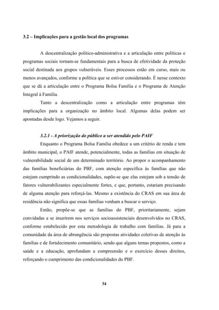 3.2 – Implicações para a gestão local dos programas
A descentralização político-administrativa e a articulação entre políticas e
programas sociais tornam-se fundamentais para a busca de efetividade da proteção
social destinada aos grupos vulneráveis. Esses processos estão em curso, mais ou
menos avançados, conforme a política que se estiver considerando. É nesse contexto
que se dá a articulação entre o Programa Bolsa Família e o Programa de Atenção
Integral à Família.
Tanto a descentralização como a articulação entre programas têm
implicações para a organização no âmbito local. Algumas delas podem ser
apontadas desde logo. Vejamos a seguir.
3.2.1 - A priorização do público a ser atendido pelo PAIF
Enquanto o Programa Bolsa Família obedece a um critério de renda e tem
âmbito municipal, o PAIF atende, potencialmente, todas as famílias em situação de
vulnerabilidade social de um determinado território. Ao propor o acompanhamento
das famílias beneficiárias do PBF, com atenção específica às famílias que não
estejam cumprindo as condicionalidades, supõe-se que elas estejam sob a tensão de
fatores vulnerabilizantes especialmente fortes, e que, portanto, estariam precisando
de alguma atenção para reforçá-las. Mesmo a existência do CRAS em sua área de
residência não significa que essas famílias venham a buscar o serviço.
Então, propõe-se que as famílias do PBF, prioritariamente, sejam
convidadas a se inserirem nos serviços socioassistenciais desenvolvidos no CRAS,
conforme estabelecido por esta metodologia de trabalho com famílias. Já para a
comunidade da área de abrangência são propostas atividades coletivas de atenção às
famílias e de fortalecimento comunitário, sendo que alguns temas propostos, como a
saúde e a educação, aprofundam a compreensão e o exercício desses direitos,
reforçando o cumprimento das condicionalidades do PBF.
34
 