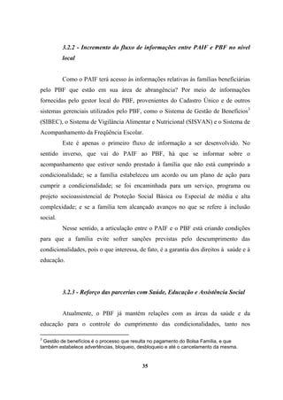 3.2.2 - Incremento do fluxo de informações entre PAIF e PBF no nível
local
Como o PAIF terá acesso às informações relativas às famílias beneficiárias
pelo PBF que estão em sua área de abrangência? Por meio de informações
fornecidas pelo gestor local do PBF, provenientes do Cadastro Único e de outros
sistemas gerenciais utilizados pelo PBF, como o Sistema de Gestão de Benefícios3
(SIBEC), o Sistema de Vigilância Alimentar e Nutricional (SISVAN) e o Sistema de
Acompanhamento da Freqüência Escolar.
Este é apenas o primeiro fluxo de informação a ser desenvolvido. No
sentido inverso, que vai do PAIF ao PBF, há que se informar sobre o
acompanhamento que estiver sendo prestado à família que não está cumprindo a
condicionalidade; se a família estabeleceu um acordo ou um plano de ação para
cumprir a condicionalidade; se foi encaminhada para um serviço, programa ou
projeto socioassistencial de Proteção Social Básica ou Especial de média e alta
complexidade; e se a família tem alcançado avanços no que se refere à inclusão
social.
Nesse sentido, a articulação entre o PAIF e o PBF está criando condições
para que a família evite sofrer sanções previstas pelo descumprimento das
condicionalidades, pois o que interessa, de fato, é a garantia dos direitos à saúde e à
educação.
3.2.3 - Reforço das parcerias com Saúde, Educação e Assistência Social
Atualmente, o PBF já mantém relações com as áreas da saúde e da
educação para o controle do cumprimento das condicionalidades, tanto nos
3
Gestão de benefícios é o processo que resulta no pagamento do Bolsa Família, e que
também estabelece advertências, bloqueio, desbloqueio e até o cancelamento da mesma.
35
 