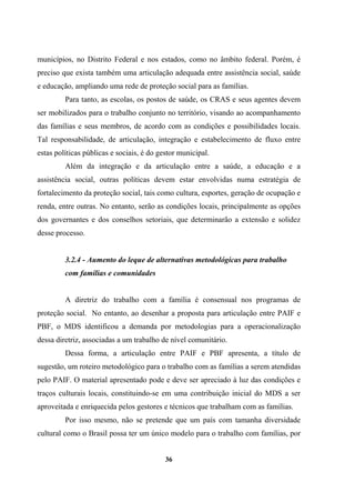 municípios, no Distrito Federal e nos estados, como no âmbito federal. Porém, é
preciso que exista também uma articulação adequada entre assistência social, saúde
e educação, ampliando uma rede de proteção social para as famílias.
Para tanto, as escolas, os postos de saúde, os CRAS e seus agentes devem
ser mobilizados para o trabalho conjunto no território, visando ao acompanhamento
das famílias e seus membros, de acordo com as condições e possibilidades locais.
Tal responsabilidade, de articulação, integração e estabelecimento de fluxo entre
estas políticas públicas e sociais, é do gestor municipal.
Além da integração e da articulação entre a saúde, a educação e a
assistência social, outras políticas devem estar envolvidas numa estratégia de
fortalecimento da proteção social, tais como cultura, esportes, geração de ocupação e
renda, entre outras. No entanto, serão as condições locais, principalmente as opções
dos governantes e dos conselhos setoriais, que determinarão a extensão e solidez
desse processo.
3.2.4 - Aumento do leque de alternativas metodológicas para trabalho
com famílias e comunidades
A diretriz do trabalho com a família é consensual nos programas de
proteção social. No entanto, ao desenhar a proposta para articulação entre PAIF e
PBF, o MDS identificou a demanda por metodologias para a operacionalização
dessa diretriz, associadas a um trabalho de nível comunitário.
Dessa forma, a articulação entre PAIF e PBF apresenta, a título de
sugestão, um roteiro metodológico para o trabalho com as famílias a serem atendidas
pelo PAIF. O material apresentado pode e deve ser apreciado à luz das condições e
traços culturais locais, constituindo-se em uma contribuição inicial do MDS a ser
aproveitada e enriquecida pelos gestores e técnicos que trabalham com as famílias.
Por isso mesmo, não se pretende que um país com tamanha diversidade
cultural como o Brasil possa ter um único modelo para o trabalho com famílias, por
36
 