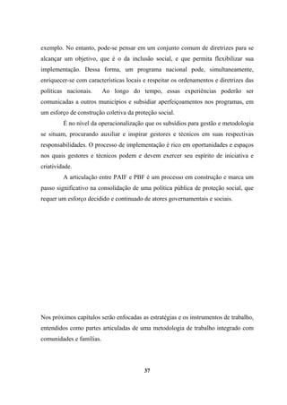exemplo. No entanto, pode-se pensar em um conjunto comum de diretrizes para se
alcançar um objetivo, que é o da inclusão social, e que permita flexibilizar sua
implementação. Dessa forma, um programa nacional pode, simultaneamente,
enriquecer-se com características locais e respeitar os ordenamentos e diretrizes das
políticas nacionais. Ao longo do tempo, essas experiências poderão ser
comunicadas a outros municípios e subsidiar aperfeiçoamentos nos programas, em
um esforço de construção coletiva da proteção social.
É no nível da operacionalização que os subsídios para gestão e metodologia
se situam, procurando auxiliar e inspirar gestores e técnicos em suas respectivas
responsabilidades. O processo de implementação é rico em oportunidades e espaços
nos quais gestores e técnicos podem e devem exercer seu espírito de iniciativa e
criatividade.
A articulação entre PAIF e PBF é um processo em construção e marca um
passo significativo na consolidação de uma política pública de proteção social, que
requer um esforço decidido e continuado de atores governamentais e sociais.
Nos próximos capítulos serão enfocadas as estratégias e os instrumentos de trabalho,
entendidos como partes articuladas de uma metodologia de trabalho integrado com
comunidades e famílias.
37
 