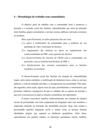 4 – Metodologia de trabalho com comunidades
O objetivo geral do trabalho com a comunidade local é promover a
proteção e a inclusão social das famílias vulnerabilizadas por meio da interação
entre famílias, grupos comunitários e serviços sociais, públicos e privados existentes
no território.
Mais especificamente, as ações propostas têm em vista:
1) o apoio à mobilização da comunidade para a melhoria da sua
qualidade de vida e realização de direitos;
2) o engajamento das famílias no apoio ao cumprimento das
condicionalidades do PBF, como garantia de direitos;
3) o desenvolvimento de vínculos do CRAS com a comunidade, em
particular, com as famílias beneficiárias do PBF; e
4) o fortalecimento dos vínculos comunitários entre as famílias
residentes no território.
O desenvolvimento social das famílias em situação de vulnerabilidade
requer, entre outras condições, a mobilização de dinâmicas locais, como os serviços
públicos, a rede de entidades privadas e o protagonismo da comunidade. Para tanto,
são sugeridos, nessa seção, alguns eixos de ação, procedimentos e instrumentos, que
procuram viabilizar a perspectiva de que os cidadãos são os sujeitos da inclusão e
que esse é um processo no qual as relações comunitárias são importantes.
O termo comunidade significa, tradicionalmente, um conjunto de relações
sociais de proximidade com forte componente de integração entre seus membros e
importante elemento na formação das identidades pessoais. Hoje, nem sempre a
proximidade significa integração social e, muitas vezes, as pessoas formam
identidades grupais que superam as distâncias geográficas. Além disso,
especialmente nas grandes cidades, as interações quotidianas trazem, também,
39
 