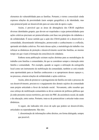 elementos de vulnerabilidade para as famílias. Portanto, o termo comunidade ainda
expressa relações de proximidade (nem sempre geográfica) e de identidade, mas
cujo potencial pode ser desenvolvido para ser uma rede de apoio e ação.
Assim, é provável que as áreas de abrangência dos CRAS englobem
diversas identidades grupais, que devem ser respeitadas e cujas potencialidades para
ações coletivas precisam ser potencializadas com base nos princípios da cidadania e
da solidariedade. É nesse sentido que a ação dos CRAS poderá vir a desenvolver a
comunidade, disseminando informações, promovendo o conhecimento e a reflexão,
apoiando atividades coletivas. Por meio dessas ações, a metodologia de trabalho visa
reforçar as dinâmicas de proteção e desenvolvimento social das famílias, ao mesmo
tempo em que visam à formação da consciência de cidadania.
Embora nesta publicação existam seções distintas para as metodologias de
trabalho com famílias e comunidades, há que se considerar sempre a interação entre
família e comunidade. Por exemplo, quando se sugere a utilização da cartografia
local como um instrumento de mobilização da comunidade, também se está criando
uma oportunidade para as famílias conhecerem e se apropriarem desses espaços e,
no processo, criarem relações de solidariedade e ações coletivas.
Assim, além de promover o protagonismo da família em todo o processo de
seu desenvolvimento, procura-se o engajamento dos demais sujeitos da comunidade
num projeto articulado a favor da inclusão social. Novamente, cabe ressaltar que
esse esforço de mobilização comunitária se dá no contexto de políticas públicas que
já estão presentes nesses territórios, por meio do PBF, da assistência social, da saúde
e da educação, entre outras. Portanto, trata-se de potencializar e articular todas essas
dinâmicas.
A seguir, são indicados três eixos de ação que podem ser desenvolvidos,
articulados ou separadamente. São eles:
1. disseminação de informações sobre direitos, em forma dialogada, sempre
que possível;
40
 