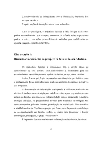 2. desenvolvimento do conhecimento sobre a comunidade, o território e os
serviços sociais; e
3. apoio a ações de interação cultural entre as famílias.
Antes de prosseguir, é importante reiterar a idéia de que esses eixos
podem ser combinados: por exemplo, momentos de reflexão sobre o quotidiano
podem acontecer em ações primordialmente voltadas para mobilização ou
durante o reconhecimento do território.
Eixo de Ação 1:
Disseminar informações na perspectiva dos direitos da cidadania
Os indivíduos, famílias e comunidades têm o direito básico ao
conhecimento de seus direitos. Esse conhecimento é fundamental para seu
reconhecimento e mobilização como sujeitos de direitos, ou seja, como cidadãos.
Assim, deve-se privilegiar os procedimentos dialógicos que facilitem tanto
o conhecimento do seu conteúdo quanto a reflexão em torno dos sentidos e objetivos
dos programas.
A disseminação de informações corresponde à realização prática de um
direito e é, também, uma estratégia para mobilizar esforços para o agir coletivo, com
ênfase nas famílias em situação de vulnerabilidade, sempre procurando fomentar a
interação dialógica. Há procedimentos diversos para disseminar informações, tais
como: campanhas, palestras, reuniões, participação em mídia locais, feiras temáticas
e atividades culturais. Também os grupos que fazem parte da presente metodologia
de acompanhamento das famílias podem ser meios para disseminar e discutir
informações, em especial, o grupo socioeducativo.
É importante destacar o universo de informações sobre direitos, incluindo:
41
 