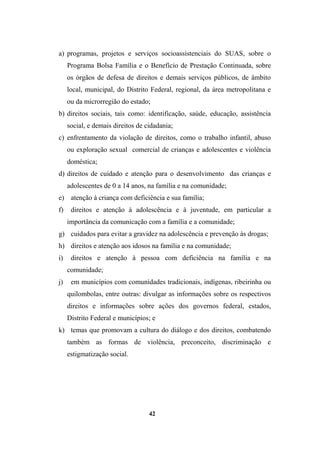 a) programas, projetos e serviços socioassistenciais do SUAS, sobre o
Programa Bolsa Família e o Benefício de Prestação Continuada, sobre
os órgãos de defesa de direitos e demais serviços públicos, de âmbito
local, municipal, do Distrito Federal, regional, da área metropolitana e
ou da microrregião do estado;
b) direitos sociais, tais como: identificação, saúde, educação, assistência
social, e demais direitos de cidadania;
c) enfrentamento da violação de direitos, como o trabalho infantil, abuso
ou exploração sexual comercial de crianças e adolescentes e violência
doméstica;
d) direitos de cuidado e atenção para o desenvolvimento das crianças e
adolescentes de 0 a 14 anos, na família e na comunidade;
e) atenção à criança com deficiência e sua família;
f) direitos e atenção à adolescência e à juventude, em particular a
importância da comunicação com a família e a comunidade;
g) cuidados para evitar a gravidez na adolescência e prevenção às drogas;
h) direitos e atenção aos idosos na família e na comunidade;
i) direitos e atenção à pessoa com deficiência na família e na
comunidade;
j) em municípios com comunidades tradicionais, indígenas, ribeirinha ou
quilombolas, entre outras: divulgar as informações sobre os respectivos
direitos e informações sobre ações dos governos federal, estados,
Distrito Federal e municípios; e
k) temas que promovam a cultura do diálogo e dos direitos, combatendo
também as formas de violência, preconceito, discriminação e
estigmatização social.
42
 