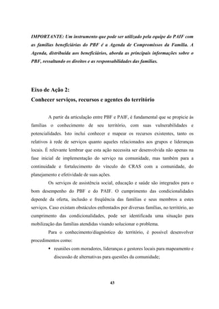 IMPORTANTE: Um instrumento que pode ser utilizado pela equipe do PAIF com
as famílias beneficiárias do PBF é a Agenda de Compromissos da Família. A
Agenda, distribuída aos beneficiários, aborda as principais informações sobre o
PBF, ressaltando os direitos e as responsabilidades das famílias.
Eixo de Ação 2:
Conhecer serviços, recursos e agentes do território
A partir da articulação entre PBF e PAIF, é fundamental que se propicie às
famílias o conhecimento de seu território, com suas vulnerabilidades e
potencialidades. Isto inclui conhecer e mapear os recursos existentes, tanto os
relativos à rede de serviços quanto aqueles relacionados aos grupos e lideranças
locais. É relevante lembrar que esta ação necessita ser desenvolvida não apenas na
fase inicial de implementação do serviço na comunidade, mas também para a
continuidade e fortalecimento do vínculo do CRAS com a comunidade, do
planejamento e efetividade de suas ações.
Os serviços de assistência social, educação e saúde são integrados para o
bom desempenho do PBF e do PAIF. O cumprimento das condicionalidades
depende da oferta, inclusão e freqüência das famílias e seus membros a estes
serviços. Caso existam obstáculos enfrentados por diversas famílias, no território, ao
cumprimento das condicionalidades, pode ser identificada uma situação para
mobilização das famílias atendidas visando solucionar o problema.
Para o conhecimento/diagnóstico do território, é possível desenvolver
procedimentos como:
reuniões com moradores, lideranças e gestores locais para mapeamento e
discussão de alternativas para questões da comunidade;
43
 