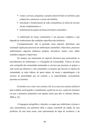 visitas a serviços, programas e projetos desenvolvidos no território, para
conhecê-los e promover o acesso das famílias;
articulação e fortalecimento de redes comunitárias na oferta de serviços
sociais complementares; e
mobilizarcão de grupos de desenvolvimento comunitário.
A mobilização de forças comunitárias é um processo complexo e que
depende do conhecimento das condições específicas dos territórios.
Conseqüentemente, não se pretende, neste material, determinar uma
orientação rígida para processos de mobilização comunitária. Além disso, processos
mobilizatórios adquirem dinâmicas próprias, devendo-se muitas vezes trilhar
caminhos originais e imprevistos.
No entanto, um instrumento de especial relevância para potencializar os
procedimentos de mobilização é a Cartografia da Comunidade. Trata-se de fazer
uma cartografia das comunidades pontuando os serviços que possuem; os grupos; a
rede social que dinamiza a vida comunitária; os projetos que movem os sujeitos da
comunidade; as redes lúdicas, de apoio mútuo, de ensino e aprendizagem e de
serviços de proximidade que ali existem; e as especificidades socioculturais
presentes no território.
O território em si não é um conceito. Ele só se torna um conceito utilizável
para a análise social quando o consideramos a partir de seu uso, a partir do momento
em que o pensamos juntamente com aqueles atores que dele se utilizam (Santos,
2000, p. 22)
A linguagem cartográfica, o desenho, os mapas que simbolizam o terreno e
suas características, nos permitem olhar o espaço construído da cidade, de suas
periferias, de suas áreas rurais, uma representação do lugar de existência, e da
44
 