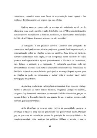 comunidade, entendida como uma forma de representação desse espaço e das
condições de vida presentes, de seu uso e de suas ofertas.
Pode-se começar conhecendo os serviços da assistência social, os de
educação e os de saúde, que têm relação de trabalho com o PBF: quais atendimentos
e quais relações mantêm com as famílias, as crianças, os adolescentes, beneficiários
do PBF e PAIF? Quais demandas permanecem não atendidas?
A cartografia é um processo coletivo. Construir uma cartografia da
comunidade local pode ser um primeiro projeto de grupo de famílias promovendo a
conscientização sobre as relações sociais no território. Pode tornar-se, também,
elemento mobilizador mais amplo, ao ser incorporado numa atividade de vários
grupos e ainda apresentado a agentes governamentais e lideranças da comunidade,
para debater o existente e o necessário. A cartografia construída pode ser
apresentada nas escolas e fazer parte de um evento comemorativo da comunidade ou
da cidade. Além de ser uma dinâmica participativa, a cartografia pode apontar para
as relações de poder na comunidade e indicar onde é possível haver maior
participação dos cidadãos.
A criação e produção de cartografia da comunidade é um processo criativo.
Permite a utilização de vários meios: desenhos, fotografias (antigas ou recentes),
colagem e depoimentos de moradores, por exemplo. Pode incluir serviços, praças, os
lugares de lazer e de oração; fazendo uma agenda de seus principais eventos, onde
ocorrem, qual sua importância.
Após identificar os recursos mais visíveis da comunidade, passa-se a
investigar as relações entre eles: as que existem e as que deveriam existir. Destacar
que os processos de articulação partem do princípio da intersetorialidade e da
complementaridade entre serviços das políticas públicas e sociais, e que o
45
 