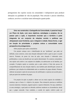 protagonismo dos sujeitos sociais da comunidade é indispensável para produzir
alterações na qualidade de vida da população. Para articular é preciso identificar,
conhecer, envolver e socializar tanto informações quanto poder.
Uma vez construída a Cartografia da Comunidade, é possível traçar
um Plano de Ação, com seus objetivos, estratégias e projetos. Ao se
passar para a ação, é importante recordar que o território é parte
integrante de um conjunto de relações sociais e políticas que
ultrapassam suas fronteiras, que o integram à cidade. Dessa forma, o agir
em função de prioridades e projetos coloca a comunidade numa
perspectiva de protagonismo.
Sobre projetos para ações comunitárias
Um projeto começa com a identificação de um “problema”, que pode ser
definido, nesse contexto, como uma situação indesejável sobre a qual se quer e se pode
intervir. Portanto, do ponto de vista da ação, uma situação é elaborada como
problemática e como um desafio por um sujeito determinado. No contexto comunitário,
este sujeito será coletivo: um conjunto de cidadãos, de adolescente ou de famílias, por
exemplo. O próprio sujeito se constitui, pois a ação coletiva é fruto não apenas do
compartilhamento de uma situação objetiva, mas também pela identificação comum do
problema e por relações de solidariedade entre os membros do grupo afetado. Portanto,
elaborar um projeto é parte de um processo de mobilização e expressa um acordo para a
ação por parte dos membros do grupo.
Um projeto de ação se propõe a alterar um (ou mais) aspecto da realidade: a
mudança que se busca é o objetivo do projeto. Para alcançá-la precisa-se mobilizar
recursos materiais e humanos, angariar apoios e superar obstáculos. Ou seja, estabelece-
se uma estratégia, a qual pode ser alterada conforme mudarem as circunstâncias, desde
que o grupo concorde. Caso contrário, a coesão do sujeito coletivo pode ser
46
 