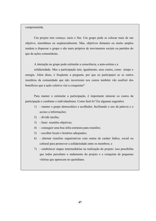 comprometida.
Um projeto tem começo, meio e fim. Um grupo pode se colocar mais de um
objetivo, simultânea ou seqüencialmente. Mas, objetivos distantes ou muito amplos
tendem a dispersar o grupo e são mais próprios de movimentos sociais ou partidos do
que de ações comunitárias.
A interação no grupo pode estimular a consciência, a auto-estima e a
solidariedade. Mas a participação tem, igualmente, seus custos, como tempo e
energia. Além disso, é freqüente a pergunta: por que eu participarei se os outros
membros da comunidade que não incorreram nos custos também vão usufruir dos
benefícios que a ação coletiva vier a conquistar?
Para manter e estimular a participação, é importante minorar os custos da
participação e combater o individualismo. Como fazê-lo? Eis algumas sugestões:
1) - manter o grupo democrático e acolhedor, facilitando o uso da palavra e o
acesso a informações;
2) - dividir tarefas;
3) - fazer reuniões objetivas;
4) - conseguir uma boa infra-estrutura para reuniões;
5) - escolher locais e horários adequados;
6) - alternar reuniões organizativas com outras de caráter lúdico, social ou
cultural para promover a solidariedade entre os membros; e
7) - estabelecer etapas intermediárias na realização do projeto: isso possibilita
que todos percebam o andamento do projeto e a conquista de pequenas
vitórias que aparecem no quotidiano.
47
 