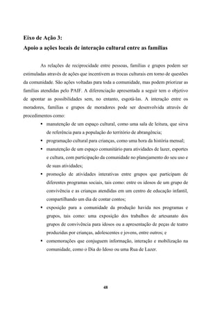 Eixo de Ação 3:
Apoio a ações locais de interação cultural entre as famílias
As relações de reciprocidade entre pessoas, famílias e grupos podem ser
estimuladas através de ações que incentivem as trocas culturais em torno de questões
da comunidade. São ações voltadas para toda a comunidade, mas podem priorizar as
famílias atendidas pelo PAIF. A diferenciação apresentada a seguir tem o objetivo
de apontar as possibilidades sem, no entanto, esgotá-las. A interação entre os
moradores, famílias e grupos de moradores pode ser desenvolvida através de
procedimentos como:
manutenção de um espaço cultural, como uma sala de leitura, que sirva
de referência para a população do território de abrangência;
programação cultural para crianças, como uma hora da história mensal;
manutenção de um espaço comunitário para atividades de lazer, esportes
e cultura, com participação da comunidade no planejamento do seu uso e
de suas atividades;
promoção de atividades interativas entre grupos que participam de
diferentes programas sociais, tais como: entre os idosos de um grupo de
convivência e as crianças atendidas em um centro de educação infantil,
compartilhando um dia de contar contos;
exposição para a comunidade da produção havida nos programas e
grupos, tais como: uma exposição dos trabalhos de artesanato dos
grupos de convivência para idosos ou a apresentação de peças de teatro
produzidas por crianças, adolescentes e jovens, entre outros; e
comemorações que conjuguem informação, interação e mobilização na
comunidade, como o Dia do Idoso ou uma Rua de Lazer.
48
 