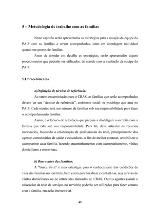 5 – Metodologia de trabalho com as famílias
Neste capítulo serão apresentadas as estratégias para a atuação da equipe do
PAIF com as famílias a serem acompanhadas, tanto em abordagem individual
quanto em grupos de famílias.
Antes de abordar em detalhe as estratégias, serão apresentados alguns
procedimentos que poderão ser utilizados, de acordo com a avaliação da equipe do
PAIF.
5.1 Procedimentos
a)Definição de técnico de referência:
Ao serem encaminhadas para o CRAS, as famílias que serão acompanhadas
devem ter um “técnico de referência”, assistente social ou psicólogo que atua no
PAIF. Cada técnico terá um número de famílias sob sua responsabilidade para fazer
o acompanhamento familiar.
Assim, é o técnico de referência que prepara a abordagem a ser feita com a
família que está sob sua responsabilidade. Para tal, deve articular os recursos
necessários, buscando a colaboração de profissionais da rede, principalmente dos
agentes comunitários de saúde e educadores, a fim de melhor contatar, sensibilizar e
acompanhar cada família, fazendo encaminhamentos com acompanhamento, visitas
domiciliares e entrevistas.
b) Busca ativa das famílias:
A “busca ativa" é uma estratégia para o conhecimento das condições de
vida das famílias no território, bem como para localizar e contatá-las, seja através de
visitas domiciliares ou de entrevistas marcadas no CRAS. Outros agentes (saúde e
educação) da rede de serviços no território poderão ser utilizados para fazer contato
com a família, em ação intersetorial.
49
 