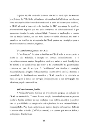 O gestor do PBF local deve informar ao CRAS a localização das famílias
beneficiárias do PBF. Serão utilizadas as informações do CadÚnico e os informes
sobre o acompanhamento das condicionalidades. A partir das informações recebidas,
o CRAS efetuará a busca ativa das famílias do PBF, moradoras do território,
prioritariamente daquelas que não estão cumprindo as condicionalidades e que
apresentam situação de maior vulnerabilidade. Entretanto, a localização e o contato
com as demais famílias, em seu duplo estatuto de serem atendidas pelo PBF e
moradoras do território de abrangência do CRAS, podem ser estratégicos para o
desenvolvimento de ambos os programas.
c) Acolhimento às famílias no CRAS:
O “acolhimento” de todas as famílias no CRAS inclui a sua recepção, a
escuta de suas demandas, a inserção nos serviços socioassistenciais e o
encaminhamento aos serviços das políticas públicas e sociais, a partir dos objetivos
do trabalho a ser desenvolvido pelo PAIF, e do levantamento das possibilidades
existentes na rede de serviços. O “acolhimento” das famílias é estratégia
fundamental para a criação e fortalecimento do vínculo entre o serviço, a família e a
comunidade. As famílias devem identificar o CRAS como local de referência na
busca de apoio e acesso aos serviços socioassistenciais e sua participação nas
atividades grupais e comunitárias.
d) Entrevista com a família:
A “entrevista” com a família é um procedimento que pode ser realizado no
CRAS ou no domicílio. Trata-se de uma atenção sistematizada quando se procura
escutar a família, conhecer as suas condições e sua história, orientá-la e construir
com ela possibilidades de compreensão e de ação diante de suas vulnerabilidades e
potencialidades. Para fazer a entrevista, os técnicos deverão se basear nos dados já
existentes sobre a família (CadÚnico e outros) e se orientar por roteiros, fichas e
instrumentos de entrevistas.
50
 