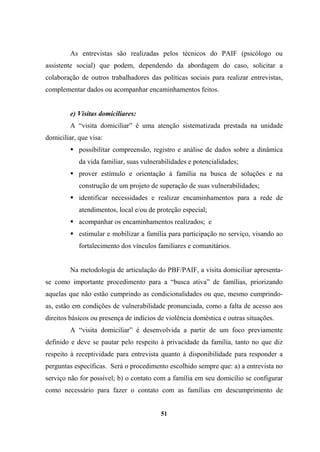 As entrevistas são realizadas pelos técnicos do PAIF (psicólogo ou
assistente social) que podem, dependendo da abordagem do caso, solicitar a
colaboração de outros trabalhadores das políticas sociais para realizar entrevistas,
complementar dados ou acompanhar encaminhamentos feitos.
e) Visitas domiciliares:
A “visita domiciliar” é uma atenção sistematizada prestada na unidade
domiciliar, que visa:
possibilitar compreensão, registro e análise de dados sobre a dinâmica
da vida familiar, suas vulnerabilidades e potencialidades;
prover estímulo e orientação à família na busca de soluções e na
construção de um projeto de superação de suas vulnerabilidades;
identificar necessidades e realizar encaminhamentos para a rede de
atendimentos, local e/ou de proteção especial;
acompanhar os encaminhamentos realizados; e
estimular e mobilizar a família para participação no serviço, visando ao
fortalecimento dos vínculos familiares e comunitários.
Na metodologia de articulação do PBF/PAIF, a visita domiciliar apresenta-
se como importante procedimento para a “busca ativa” de famílias, priorizando
aquelas que não estão cumprindo as condicionalidades ou que, mesmo cumprindo-
as, estão em condições de vulnerabilidade pronunciada, como a falta de acesso aos
direitos básicos ou presença de indícios de violência doméstica e outras situações.
A “visita domiciliar” é desenvolvida a partir de um foco previamente
definido e deve se pautar pelo respeito à privacidade da família, tanto no que diz
respeito à receptividade para entrevista quanto à disponibilidade para responder a
perguntas específicas. Será o procedimento escolhido sempre que: a) a entrevista no
serviço não for possível; b) o contato com a família em seu domicílio se configurar
como necessário para fazer o contato com as famílias em descumprimento de
51
 