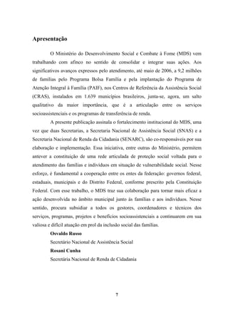 Apresentação
O Ministério do Desenvolvimento Social e Combate à Fome (MDS) vem
trabalhando com afinco no sentido de consolidar e integrar suas ações. Aos
significativos avanços expressos pelo atendimento, até maio de 2006, a 9,2 milhões
de famílias pelo Programa Bolsa Família e pela implantação do Programa de
Atenção Integral à Família (PAIF), nos Centros de Referência da Assistência Social
(CRAS), instalados em 1.639 municípios brasileiros, junta-se, agora, um salto
qualitativo da maior importância, que é a articulação entre os serviços
socioassistenciais e os programas de transferência de renda.
A presente publicação assinala o fortalecimento institucional do MDS, uma
vez que duas Secretarias, a Secretaria Nacional de Assistência Social (SNAS) e a
Secretaria Nacional de Renda da Cidadania (SENARC), são co-responsáveis por sua
elaboração e implementação. Essa iniciativa, entre outras do Ministério, permitem
antever a constituição de uma rede articulada de proteção social voltada para o
atendimento das famílias e indivíduos em situação de vulnerabilidade social. Nesse
esforço, é fundamental a cooperação entre os entes da federação: governos federal,
estaduais, municipais e do Distrito Federal, conforme prescrito pela Constituição
Federal. Com esse trabalho, o MDS traz sua colaboração para tornar mais eficaz a
ação desenvolvida no âmbito municipal junto às famílias e aos indivíduos. Nesse
sentido, procura subsidiar a todos os gestores, coordenadores e técnicos dos
serviços, programas, projetos e benefícios socioassistenciais a continuarem em sua
valiosa e difícil atuação em prol da inclusão social das famílias.
Osvaldo Russo
Secretário Nacional de Assistência Social
Rosani Cunha
Secretária Nacional de Renda de Cidadania
7
 